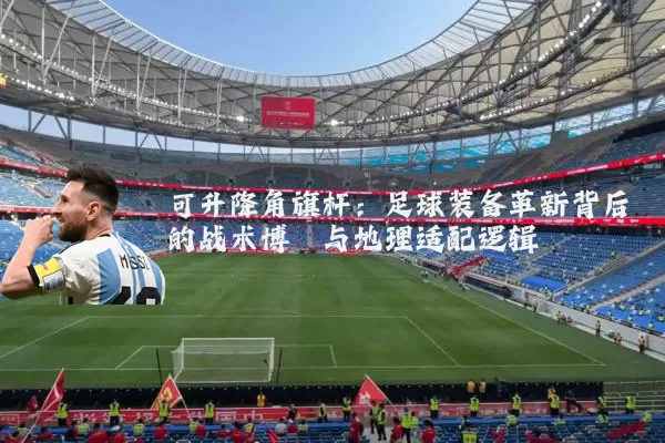 可升降角旗杆：足球装备革新背后的战术博弈与地理适配逻辑