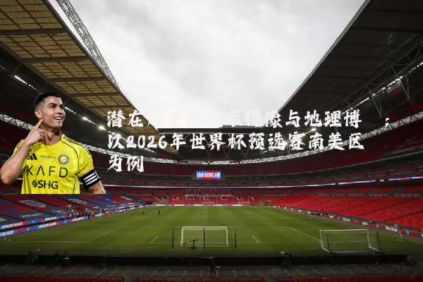 潜在对手的战术镜像与地理博弈：以2026年世界杯预选赛南美区为例