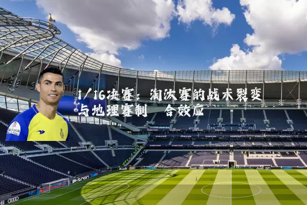 1/16决赛：淘汰赛的战术裂变与地理赛制耦合效应