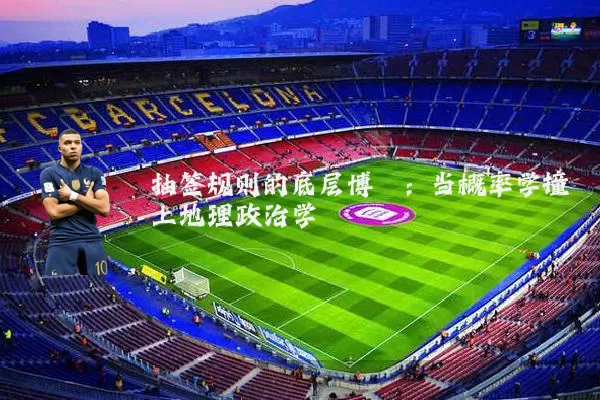 抽签规则的底层博弈：当概率学撞上地理政治学